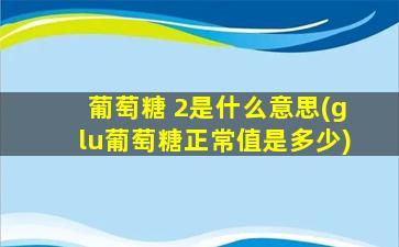 葡萄糖 2是什么意思(glu葡萄糖正常值是多少)